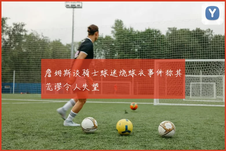 詹姆斯谈骑士球迷烧球衣事件称其荒谬令人失望