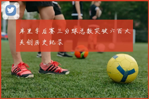 库里季后赛三分球总数突破六百大关创历史纪录