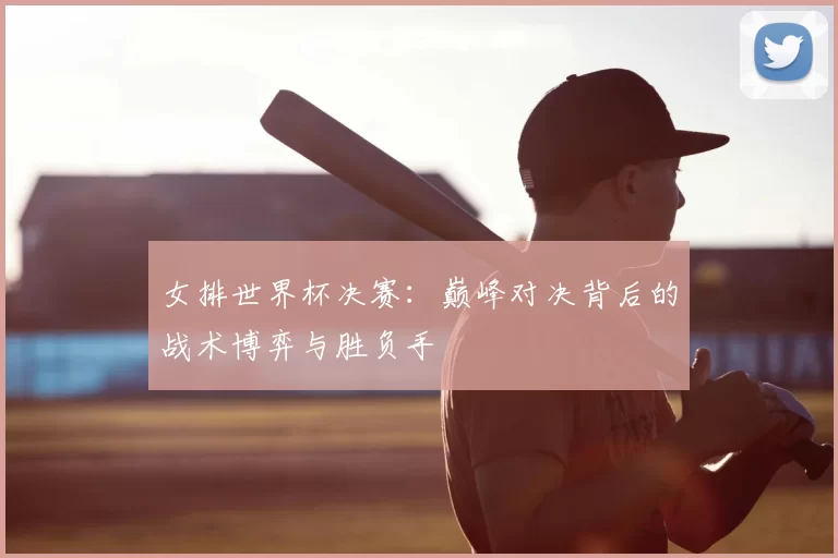 女排世界杯决赛：巅峰对决背后的战术博弈与胜负手