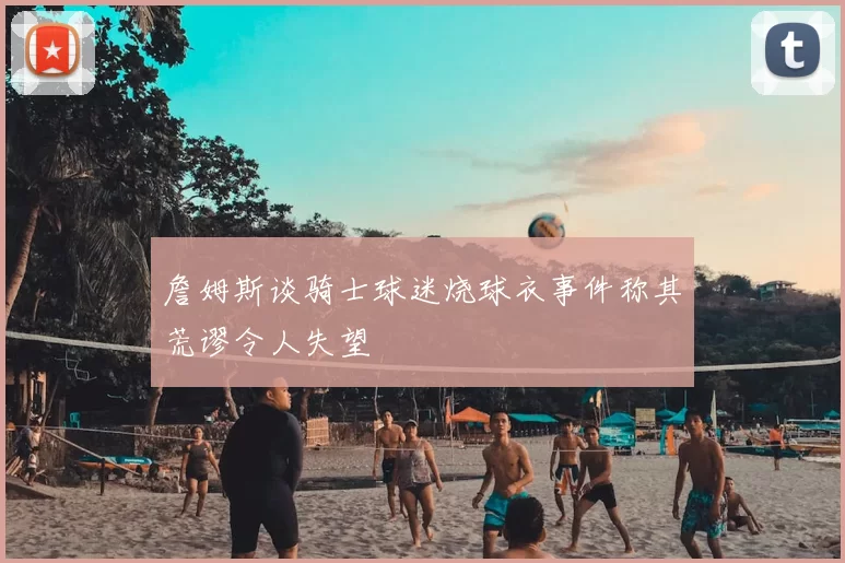 詹姆斯谈骑士球迷烧球衣事件称其荒谬令人失望