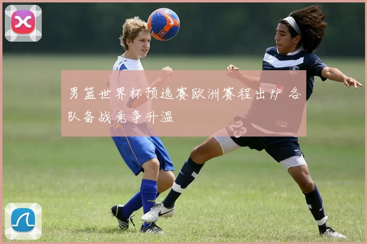 男篮世界杯预选赛欧洲赛程出炉 各队备战竞争升温