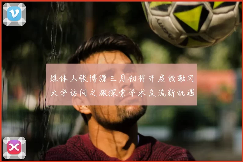 媒体人张博源三月初将开启俄勒冈大学访问之旅探索学术交流新机遇