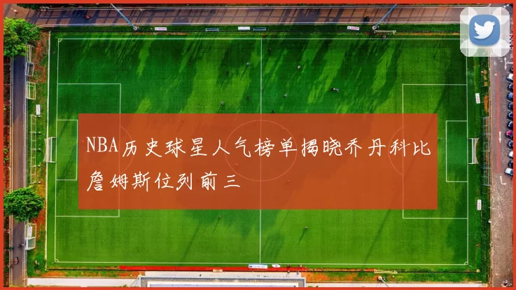 NBA历史球星人气榜单揭晓乔丹科比詹姆斯位列前三