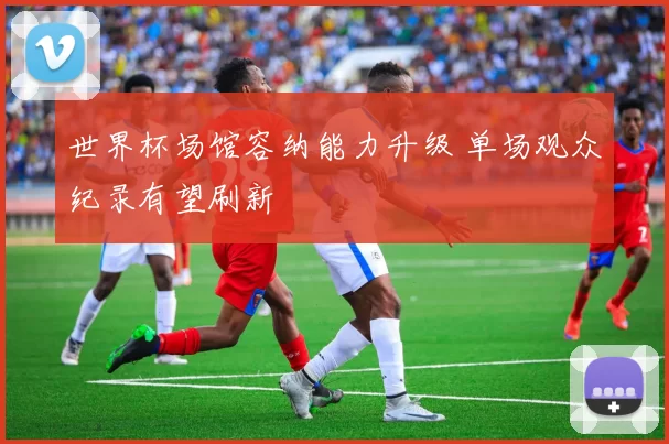 世界杯场馆容纳能力升级 单场观众纪录有望刷新