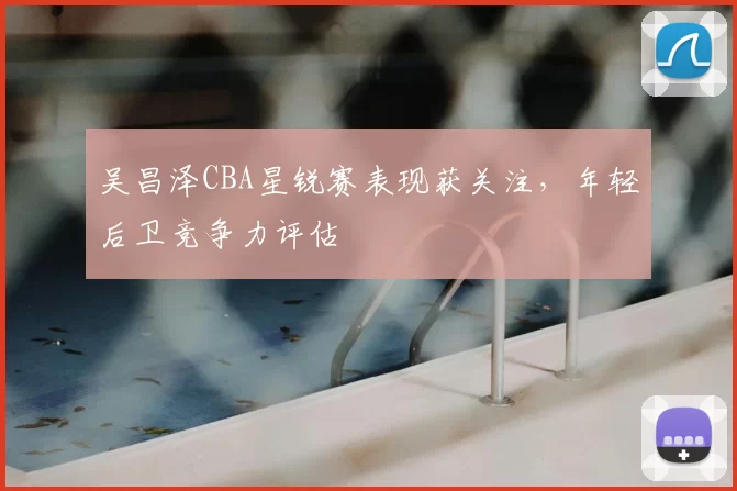 吴昌泽CBA星锐赛表现获关注，年轻后卫竞争力评估