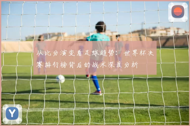 从比分演变看足球趋势：世界杯决赛排行榜背后的战术深度分析