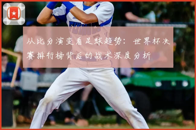 从比分演变看足球趋势:世界杯决赛排行榜背后的战术深度分析