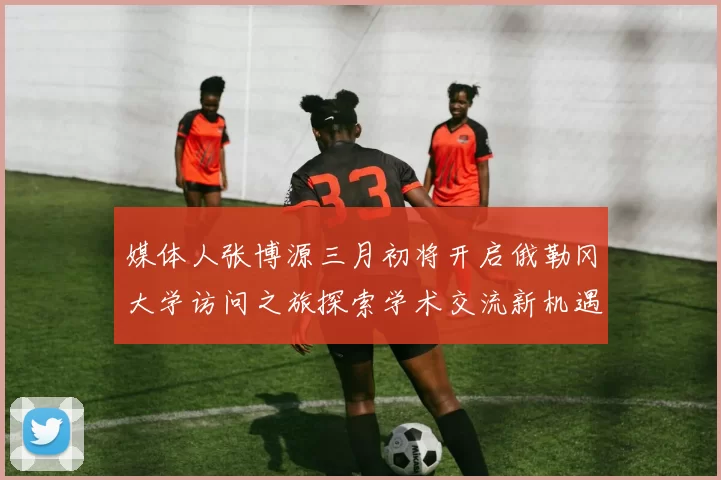媒体人张博源三月初将开启俄勒冈大学访问之旅探索学术交流新机遇