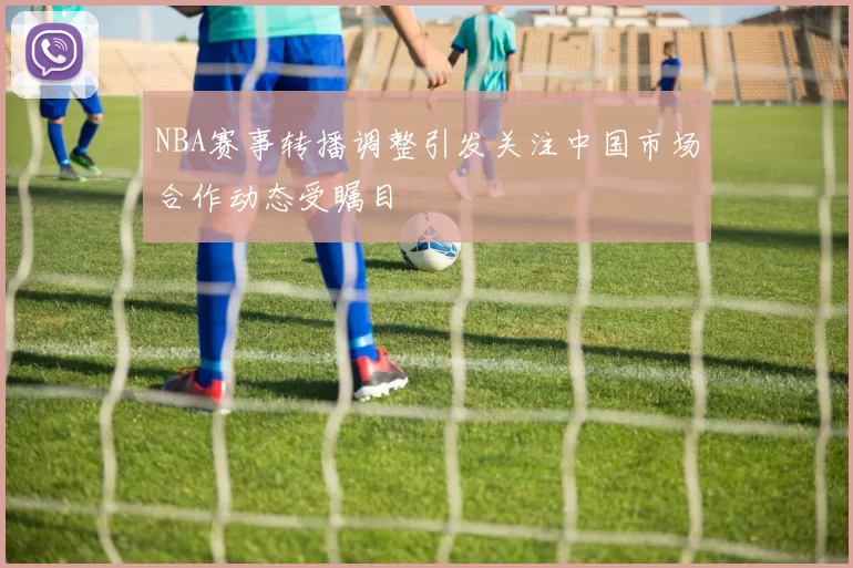 NBA赛事转播调整引发关注中国市场合作动态受瞩目