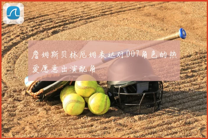 詹姆斯贝林厄姆表达对007角色的热爱愿意出演配角