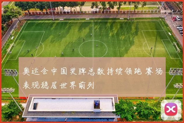 奥运会中国奖牌总数持续领跑 赛场表现稳居世界前列